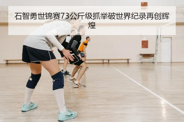 石智勇世锦赛73公斤级抓举破世界纪录再创辉煌